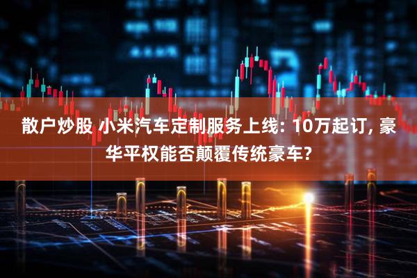 散户炒股 小米汽车定制服务上线: 10万起订, 豪华平权能否颠覆传统豪车?