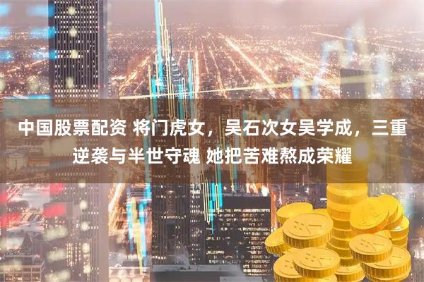 中国股票配资 将门虎女，吴石次女吴学成，三重逆袭与半世守魂 她把苦难熬成荣耀