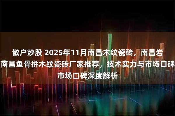 散户炒股 2025年11月南昌木纹瓷砖，南昌岩板瓷砖，南昌鱼骨拼木纹瓷砖厂家推荐，技术实力与市场口碑深度解析