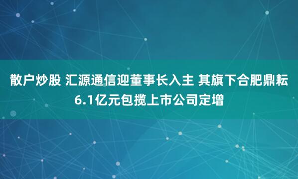 散户炒股 汇源通信迎董事长入主 其旗下合肥鼎耘6.1亿元包揽上市公司定增