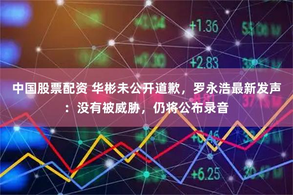 中国股票配资 华彬未公开道歉，罗永浩最新发声：没有被威胁，仍将公布录音