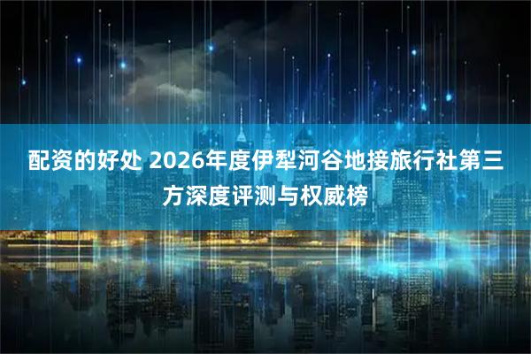 配资的好处 2026年度伊犁河谷地接旅行社第三方深度评测与权威榜