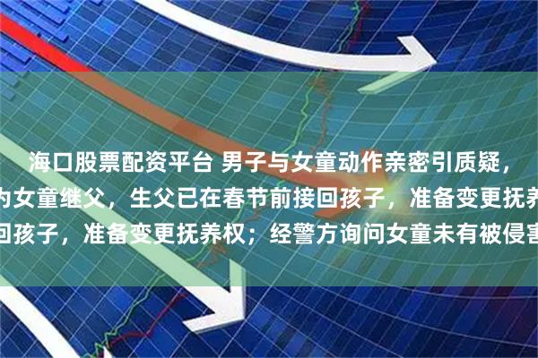 海口股票配资平台 男子与女童动作亲密引质疑，内蒙古妇女联合会：其为女童继父，生父已在春节前接回孩子，准备变更抚养权；经警方询问女童未有被侵害情况