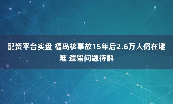 配资平台实盘 福岛核事故15年后2.6万人仍在避难 遗留问题待解