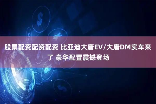 股票配资配资配资 比亚迪大唐EV/大唐DM实车来了 豪华配置震撼登场